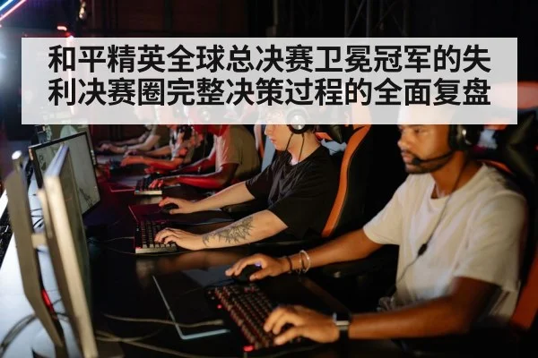和平精英全球总决赛卫冕冠军的失利决赛圈完整决策过程的全面复盘